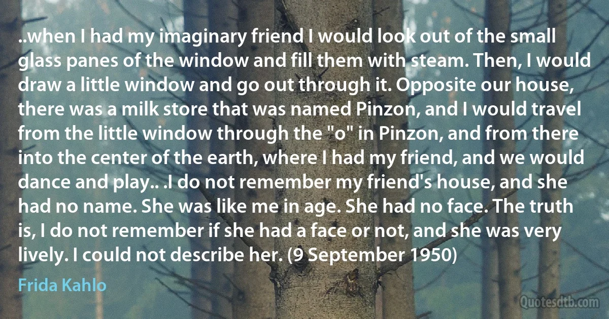 ..when I had my imaginary friend I would look out of the small glass panes of the window and fill them with steam. Then, I would draw a little window and go out through it. Opposite our house, there was a milk store that was named Pinzon, and I would travel from the little window through the "o" in Pinzon, and from there into the center of the earth, where I had my friend, and we would dance and play.. .I do not remember my friend's house, and she had no name. She was like me in age. She had no face. The truth is, I do not remember if she had a face or not, and she was very lively. I could not describe her. (9 September 1950) (Frida Kahlo)