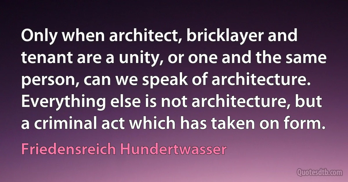 Only when architect, bricklayer and tenant are a unity, or one and the same person, can we speak of architecture. Everything else is not architecture, but a criminal act which has taken on form. (Friedensreich Hundertwasser)