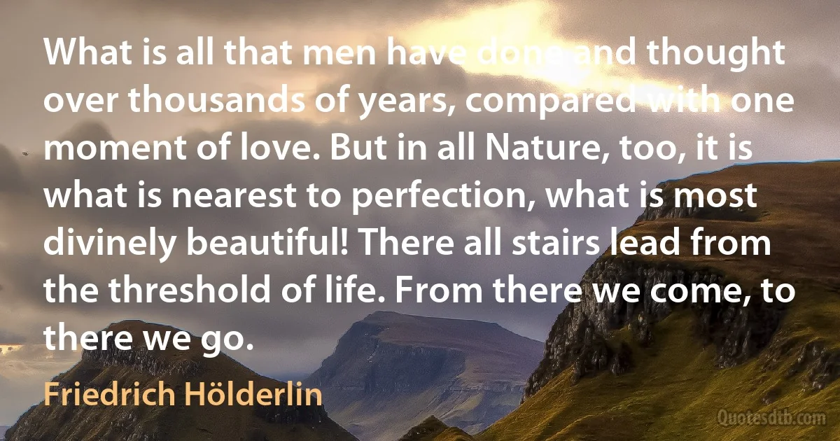 What is all that men have done and thought over thousands of years, compared with one moment of love. But in all Nature, too, it is what is nearest to perfection, what is most divinely beautiful! There all stairs lead from the threshold of life. From there we come, to there we go. (Friedrich Hölderlin)