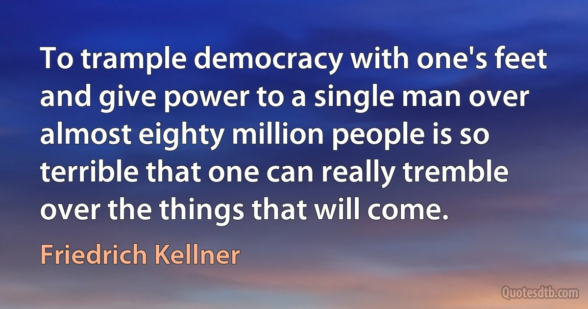 To trample democracy with one's feet and give power to a single man over almost eighty million people is so terrible that one can really tremble over the things that will come. (Friedrich Kellner)