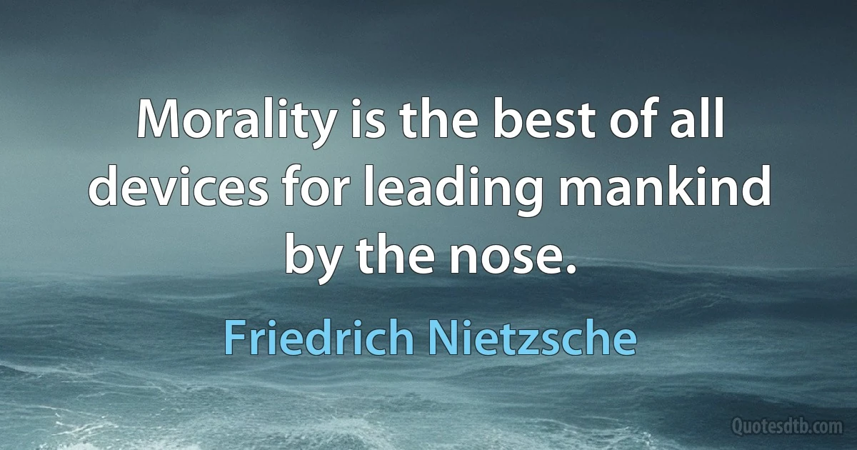 Morality is the best of all devices for leading mankind by the nose. (Friedrich Nietzsche)