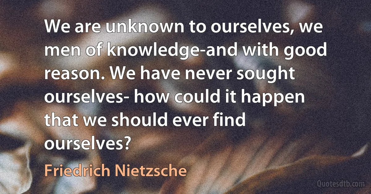 We are unknown to ourselves, we men of knowledge-and with good reason. We have never sought ourselves- how could it happen that we should ever find ourselves? (Friedrich Nietzsche)