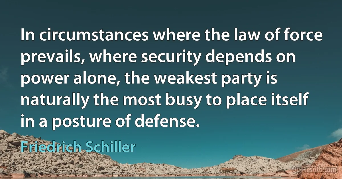 In circumstances where the law of force prevails, where security depends on power alone, the weakest party is naturally the most busy to place itself in a posture of defense. (Friedrich Schiller)