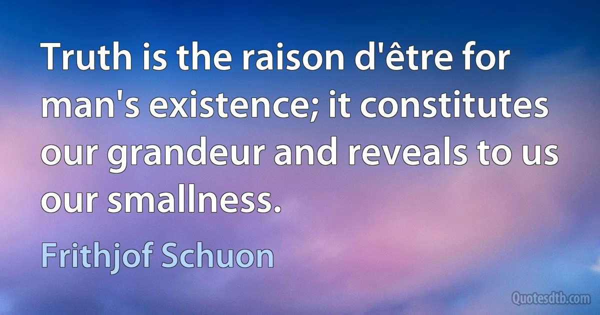 Truth is the raison d'être for man's existence; it constitutes our grandeur and reveals to us our smallness. (Frithjof Schuon)