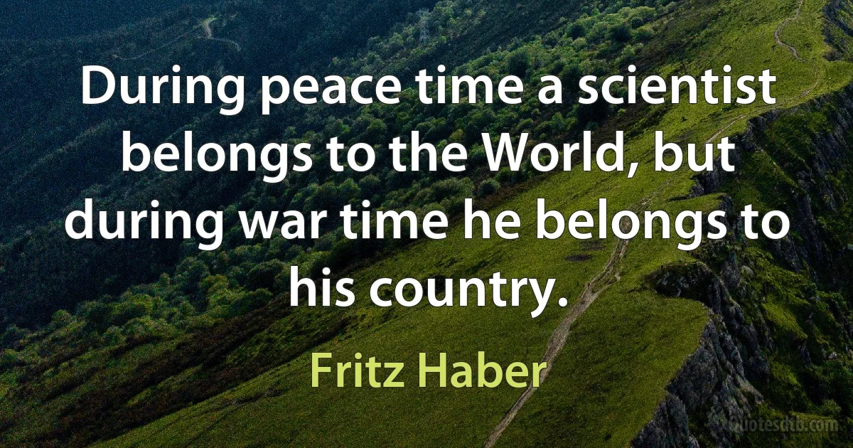 During peace time a scientist belongs to the World, but during war time he belongs to his country. (Fritz Haber)