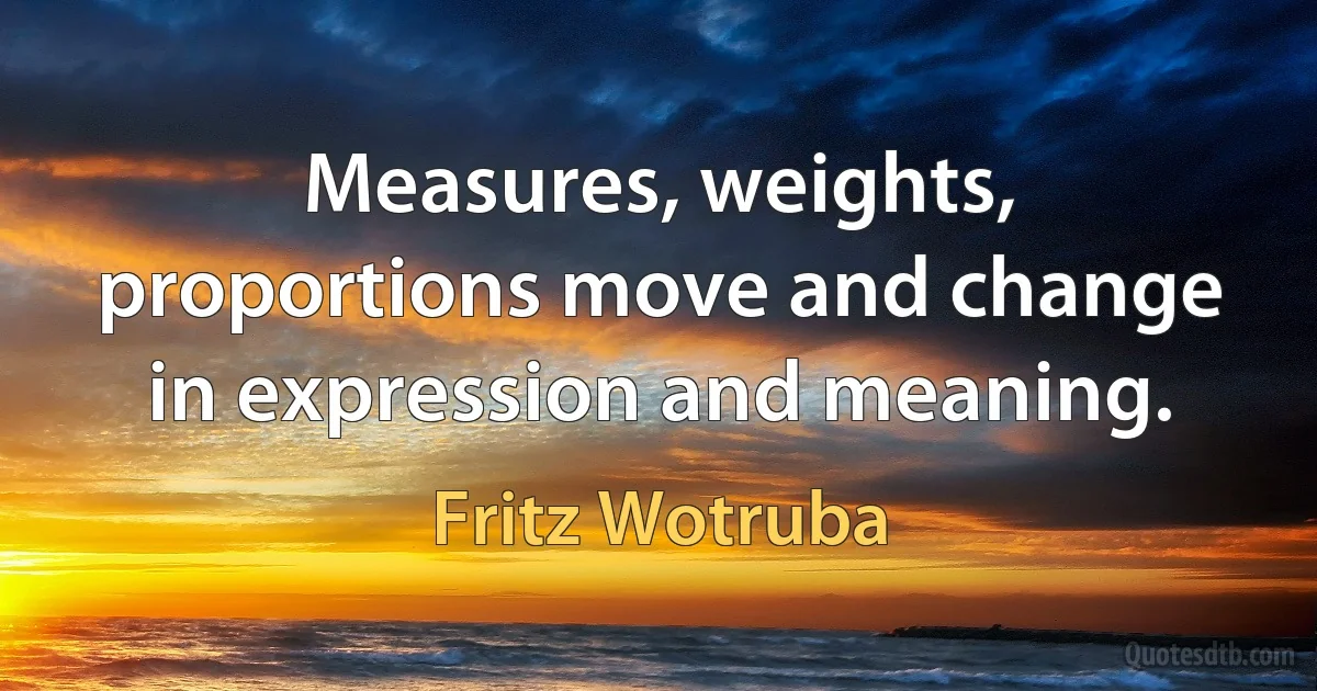 Measures, weights, proportions move and change in expression and meaning. (Fritz Wotruba)