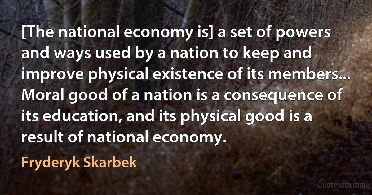 [The national economy is] a set of powers and ways used by a nation to keep and improve physical existence of its members... Moral good of a nation is a consequence of its education, and its physical good is a result of national economy. (Fryderyk Skarbek)