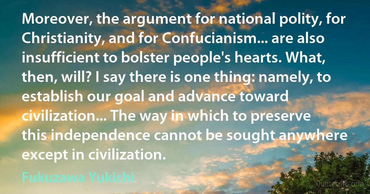 Moreover, the argument for national polity, for Christianity, and for Confucianism... are also insufficient to bolster people's hearts. What, then, will? I say there is one thing: namely, to establish our goal and advance toward civilization... The way in which to preserve this independence cannot be sought anywhere except in civilization. (Fukuzawa Yukichi)