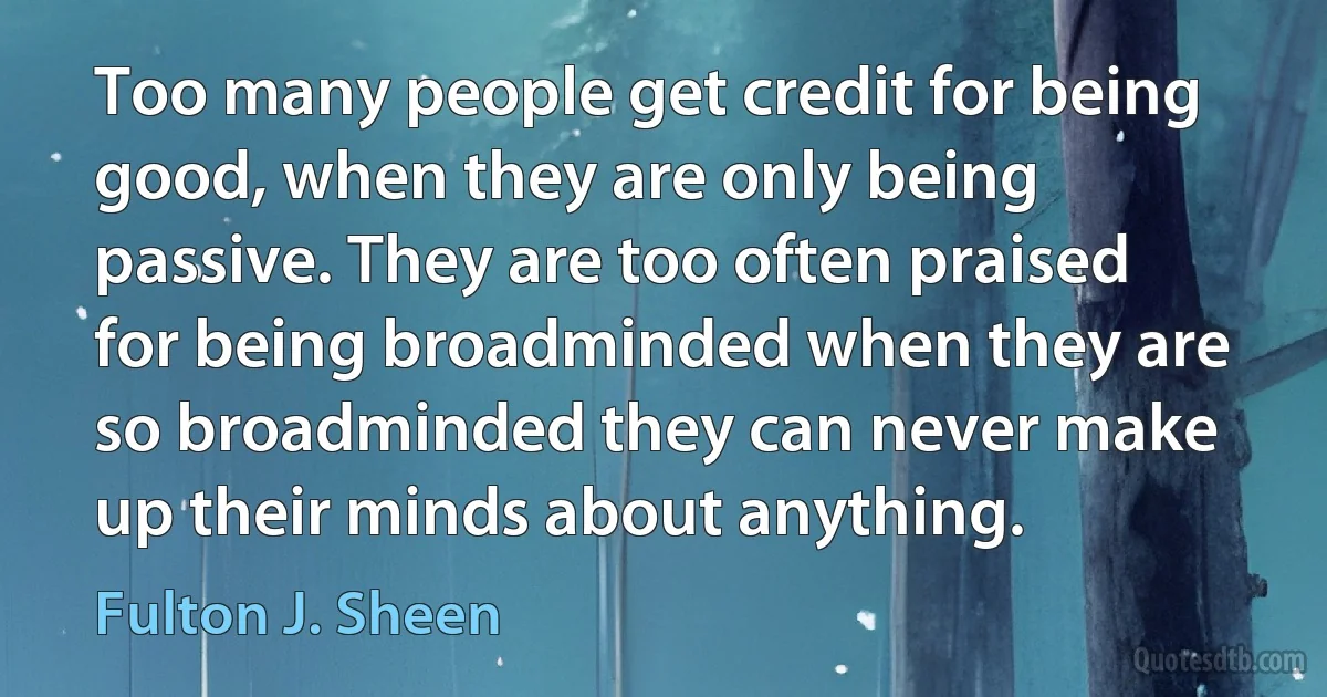 Too many people get credit for being good, when they are only being passive. They are too often praised for being broadminded when they are so broadminded they can never make up their minds about anything. (Fulton J. Sheen)