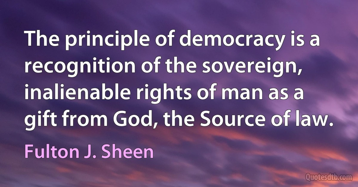 The principle of democracy is a recognition of the sovereign, inalienable rights of man as a gift from God, the Source of law. (Fulton J. Sheen)