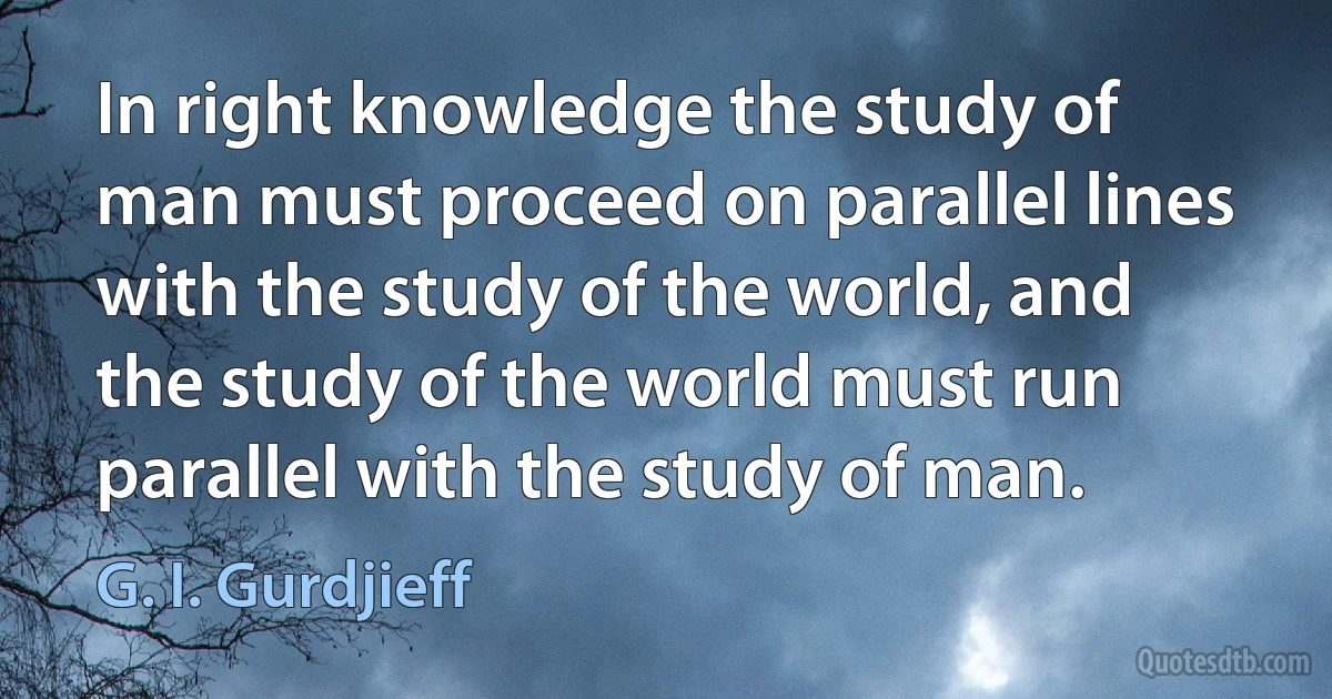 In right knowledge the study of man must proceed on parallel lines with the study of the world, and the study of the world must run parallel with the study of man. (G. I. Gurdjieff)