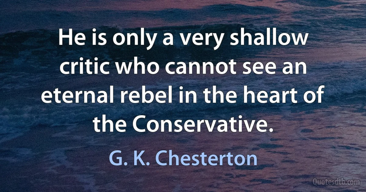 He is only a very shallow critic who cannot see an eternal rebel in the heart of the Conservative. (G. K. Chesterton)