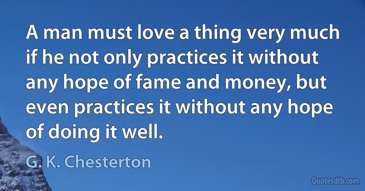 A man must love a thing very much if he not only practices it without any hope of fame and money, but even practices it without any hope of doing it well. (G. K. Chesterton)