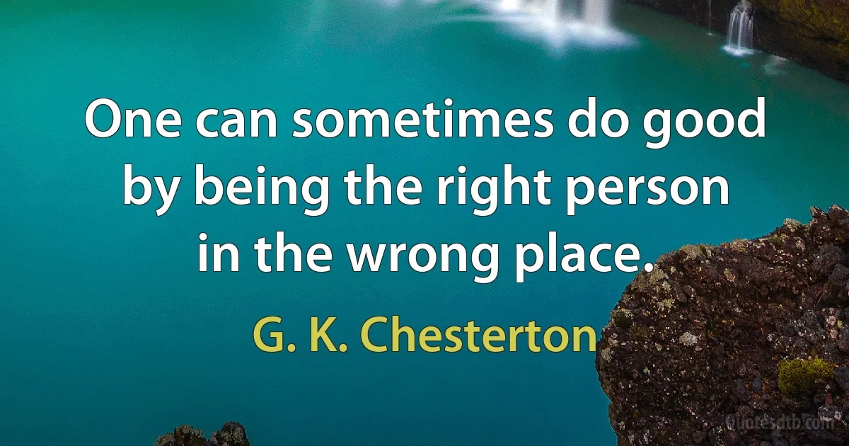 One can sometimes do good by being the right person in the wrong place. (G. K. Chesterton)