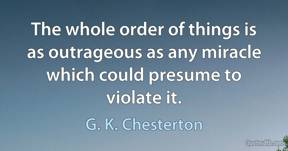 The whole order of things is as outrageous as any miracle which could presume to violate it. (G. K. Chesterton)