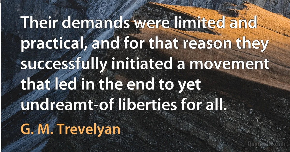 Their demands were limited and practical, and for that reason they successfully initiated a movement that led in the end to yet undreamt-of liberties for all. (G. M. Trevelyan)