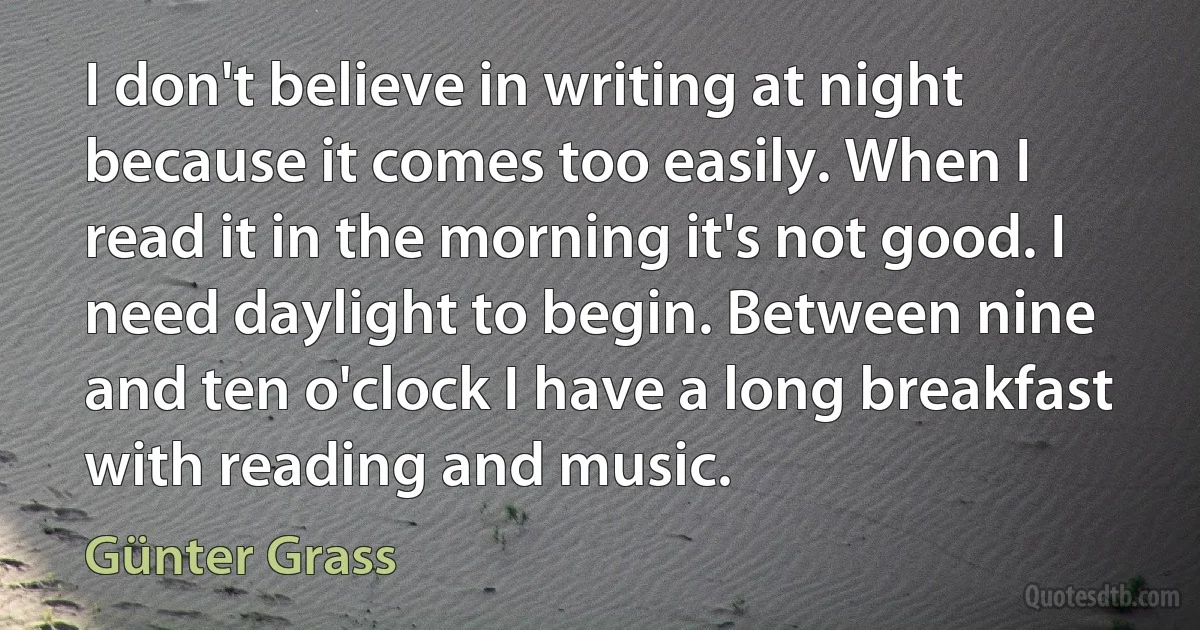 I don't believe in writing at night because it comes too easily. When I read it in the morning it's not good. I need daylight to begin. Between nine and ten o'clock I have a long breakfast with reading and music. (Günter Grass)