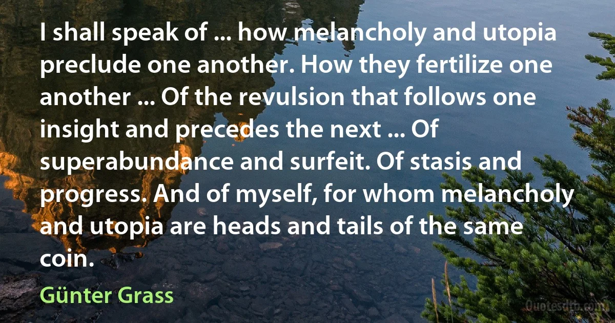 I shall speak of ... how melancholy and utopia preclude one another. How they fertilize one another ... Of the revulsion that follows one insight and precedes the next ... Of superabundance and surfeit. Of stasis and progress. And of myself, for whom melancholy and utopia are heads and tails of the same coin. (Günter Grass)