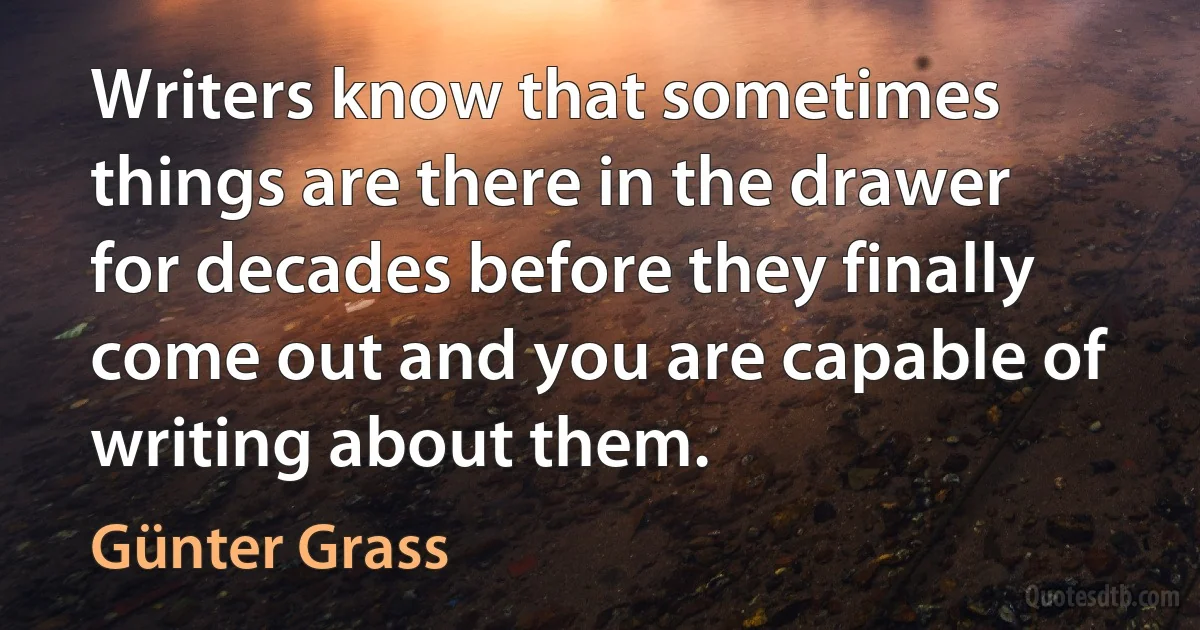 Writers know that sometimes things are there in the drawer for decades before they finally come out and you are capable of writing about them. (Günter Grass)