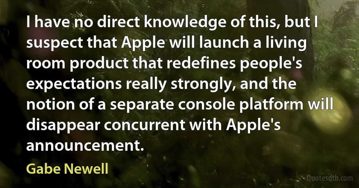 I have no direct knowledge of this, but I suspect that Apple will launch a living room product that redefines people's expectations really strongly, and the notion of a separate console platform will disappear concurrent with Apple's announcement. (Gabe Newell)