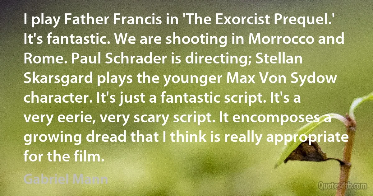 I play Father Francis in 'The Exorcist Prequel.' It's fantastic. We are shooting in Morrocco and Rome. Paul Schrader is directing; Stellan Skarsgard plays the younger Max Von Sydow character. It's just a fantastic script. It's a very eerie, very scary script. It encomposes a growing dread that I think is really appropriate for the film. (Gabriel Mann)