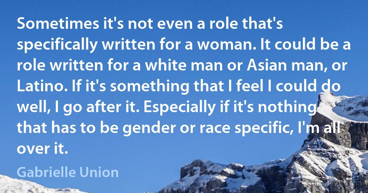 Sometimes it's not even a role that's specifically written for a woman. It could be a role written for a white man or Asian man, or Latino. If it's something that I feel I could do well, I go after it. Especially if it's nothing that has to be gender or race specific, I'm all over it. (Gabrielle Union)