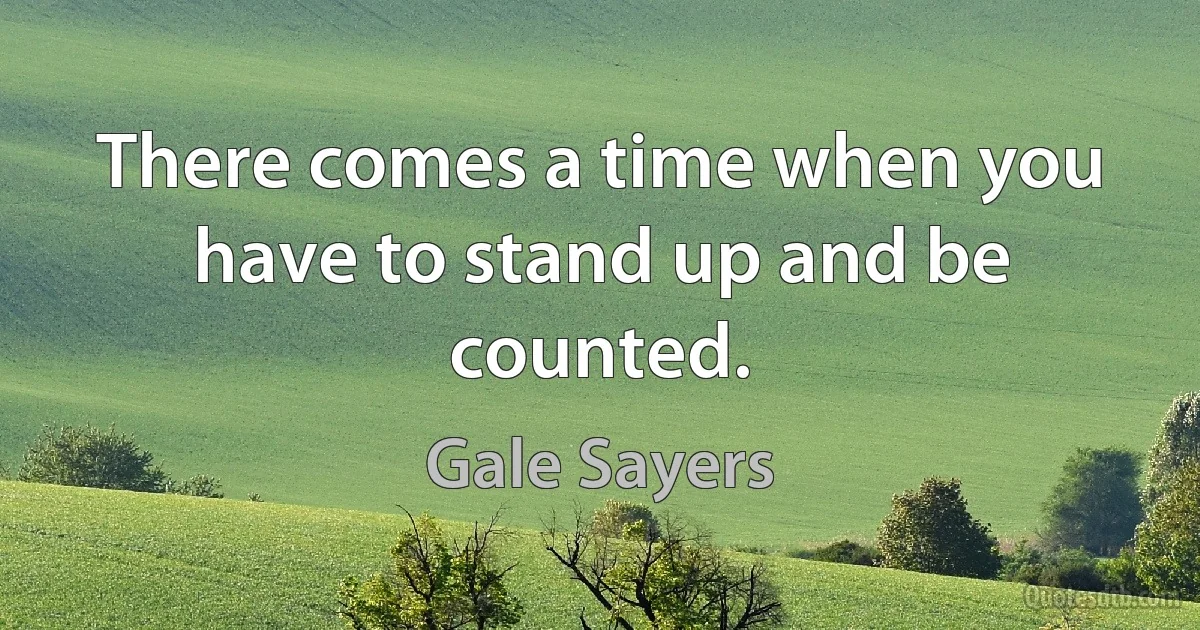 There comes a time when you have to stand up and be counted. (Gale Sayers)