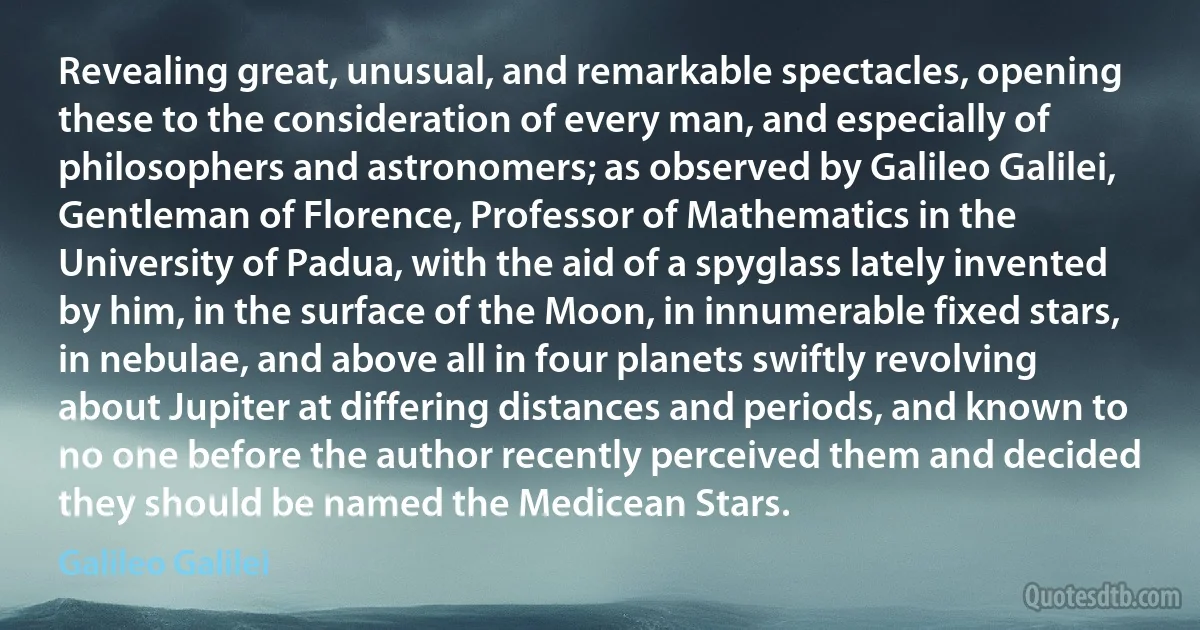 Revealing great, unusual, and remarkable spectacles, opening these to the consideration of every man, and especially of philosophers and astronomers; as observed by Galileo Galilei, Gentleman of Florence, Professor of Mathematics in the University of Padua, with the aid of a spyglass lately invented by him, in the surface of the Moon, in innumerable fixed stars, in nebulae, and above all in four planets swiftly revolving about Jupiter at differing distances and periods, and known to no one before the author recently perceived them and decided they should be named the Medicean Stars. (Galileo Galilei)