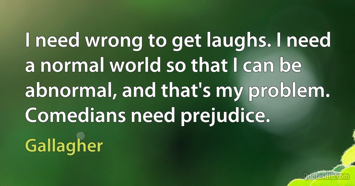 I need wrong to get laughs. I need a normal world so that I can be abnormal, and that's my problem. Comedians need prejudice. (Gallagher)