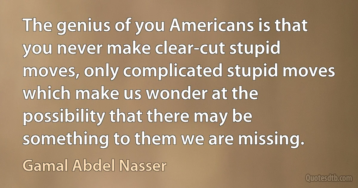 The genius of you Americans is that you never make clear-cut stupid moves, only complicated stupid moves which make us wonder at the possibility that there may be something to them we are missing. (Gamal Abdel Nasser)