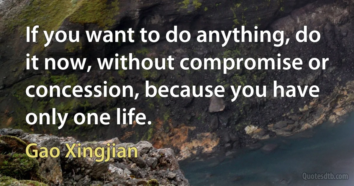 If you want to do anything, do it now, without compromise or concession, because you have only one life. (Gao Xingjian)