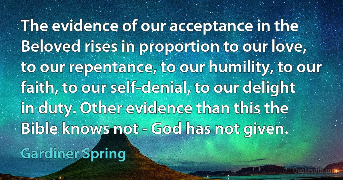 The evidence of our acceptance in the Beloved rises in proportion to our love, to our repentance, to our humility, to our faith, to our self-denial, to our delight in duty. Other evidence than this the Bible knows not - God has not given. (Gardiner Spring)