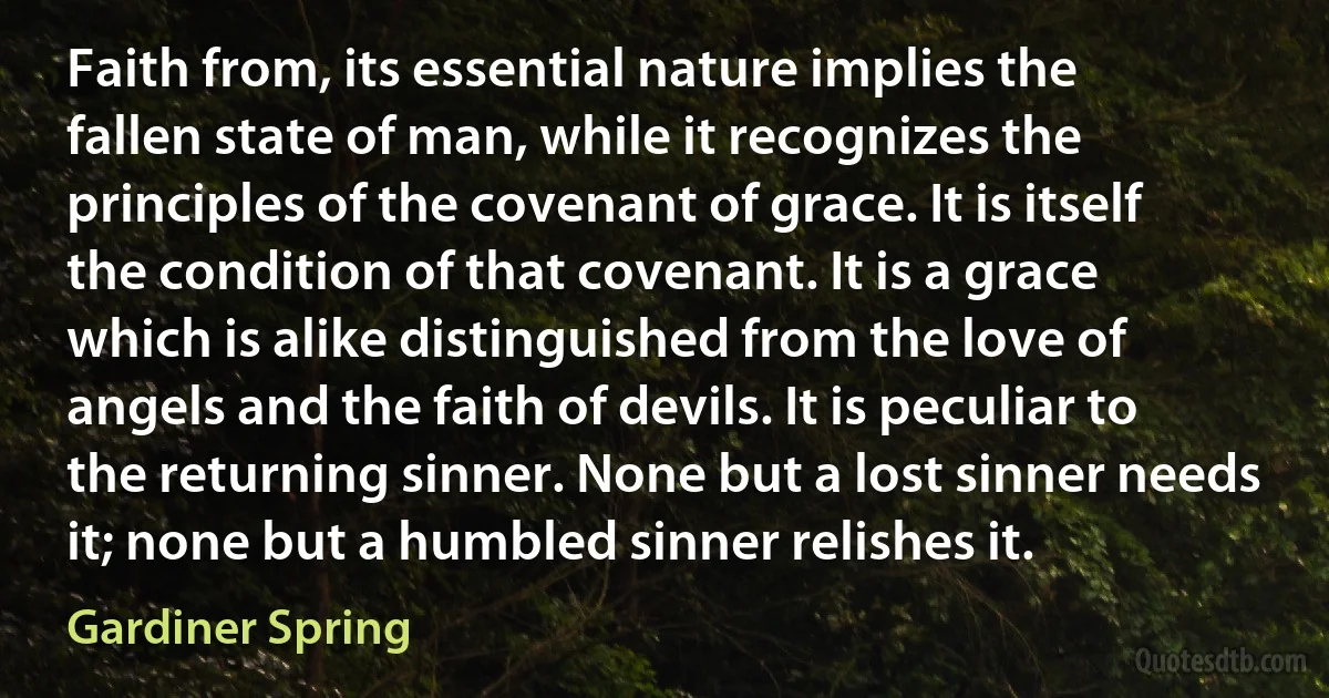 Faith from, its essential nature implies the fallen state of man, while it recognizes the principles of the covenant of grace. It is itself the condition of that covenant. It is a grace which is alike distinguished from the love of angels and the faith of devils. It is peculiar to the returning sinner. None but a lost sinner needs it; none but a humbled sinner relishes it. (Gardiner Spring)