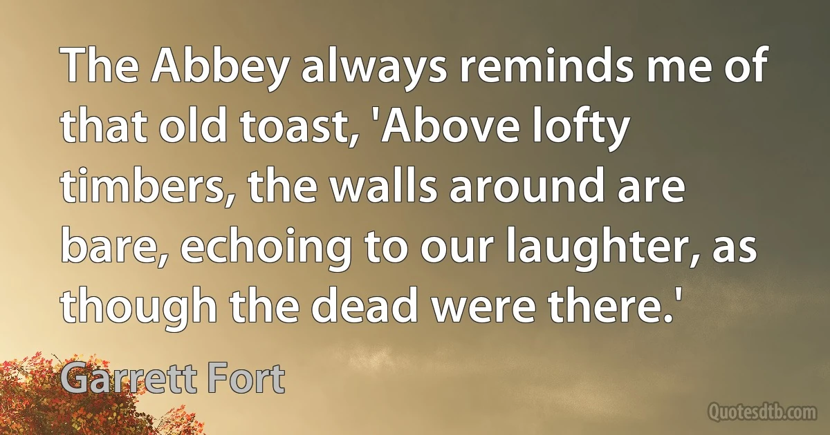 The Abbey always reminds me of that old toast, 'Above lofty timbers, the walls around are bare, echoing to our laughter, as though the dead were there.' (Garrett Fort)