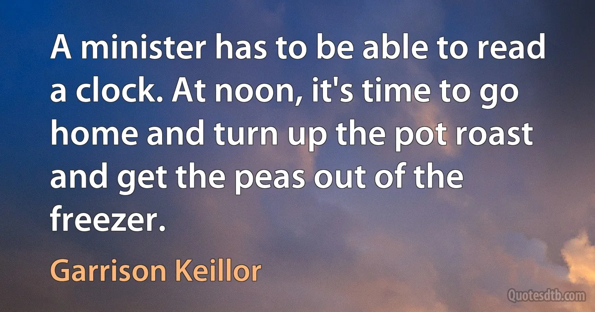 A minister has to be able to read a clock. At noon, it's time to go home and turn up the pot roast and get the peas out of the freezer. (Garrison Keillor)