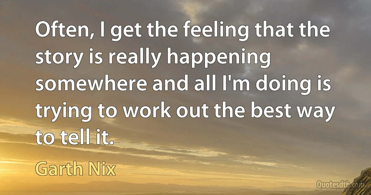 Often, I get the feeling that the story is really happening somewhere and all I'm doing is trying to work out the best way to tell it. (Garth Nix)