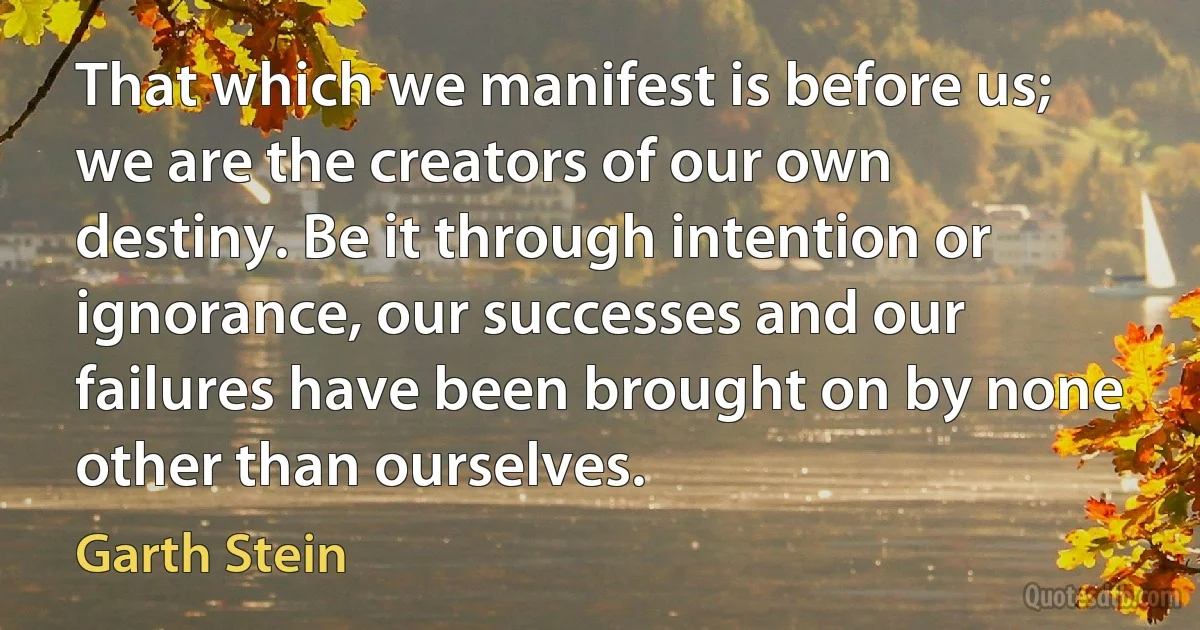 That which we manifest is before us; we are the creators of our own destiny. Be it through intention or ignorance, our successes and our failures have been brought on by none other than ourselves. (Garth Stein)