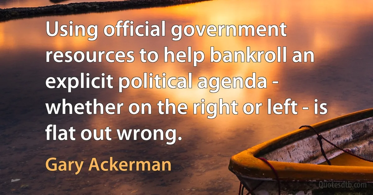 Using official government resources to help bankroll an explicit political agenda - whether on the right or left - is flat out wrong. (Gary Ackerman)