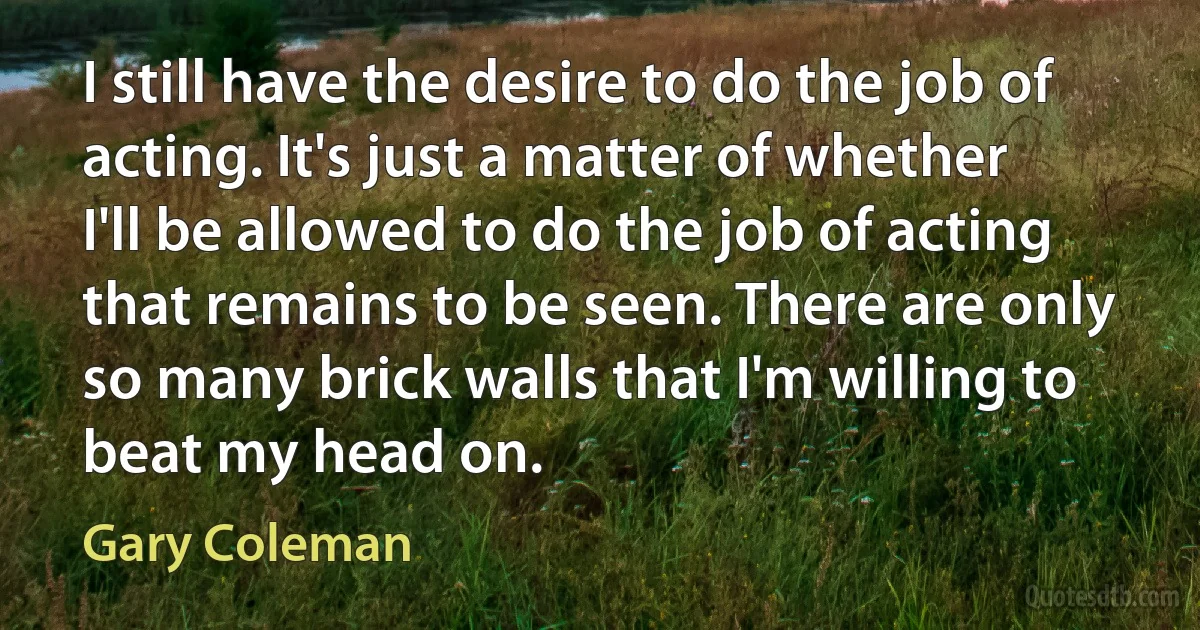 I still have the desire to do the job of acting. It's just a matter of whether I'll be allowed to do the job of acting that remains to be seen. There are only so many brick walls that I'm willing to beat my head on. (Gary Coleman)