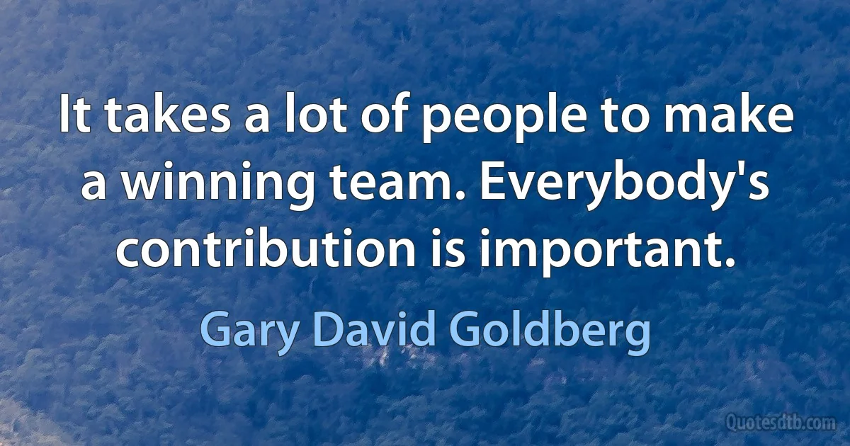 It takes a lot of people to make a winning team. Everybody's contribution is important. (Gary David Goldberg)