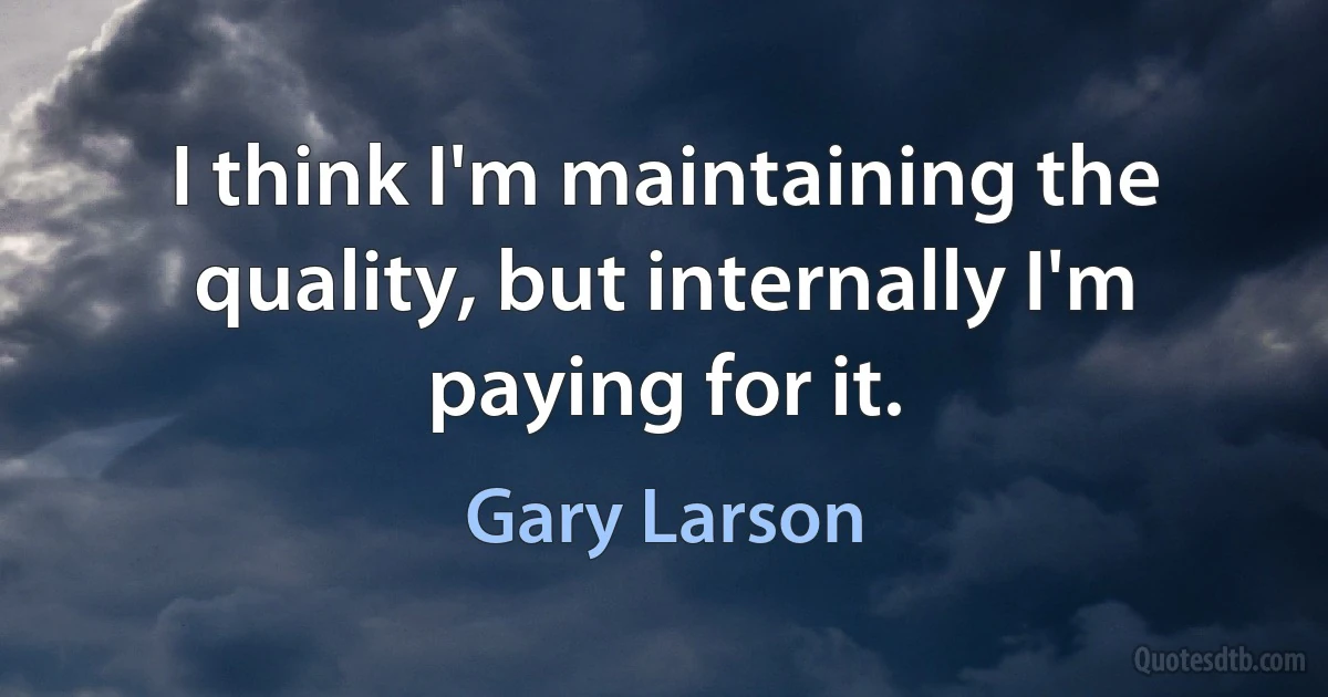 I think I'm maintaining the quality, but internally I'm paying for it. (Gary Larson)