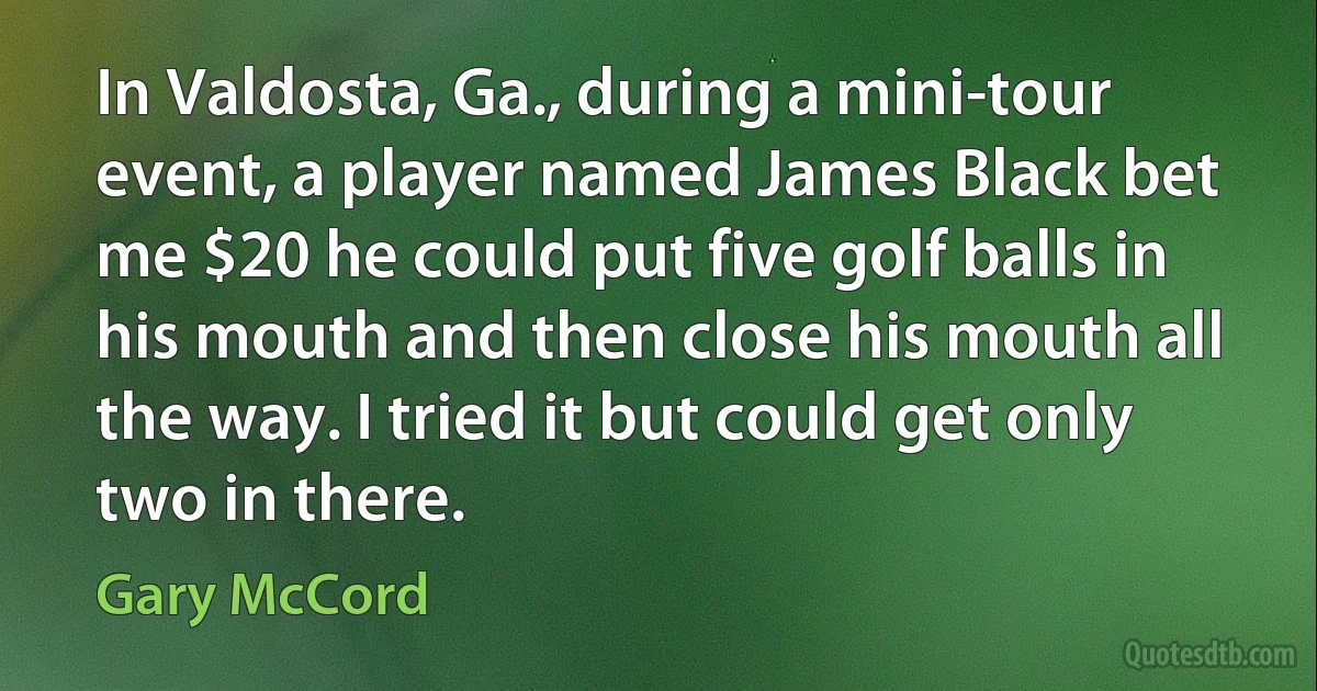 In Valdosta, Ga., during a mini-tour event, a player named James Black bet me $20 he could put five golf balls in his mouth and then close his mouth all the way. I tried it but could get only two in there. (Gary McCord)