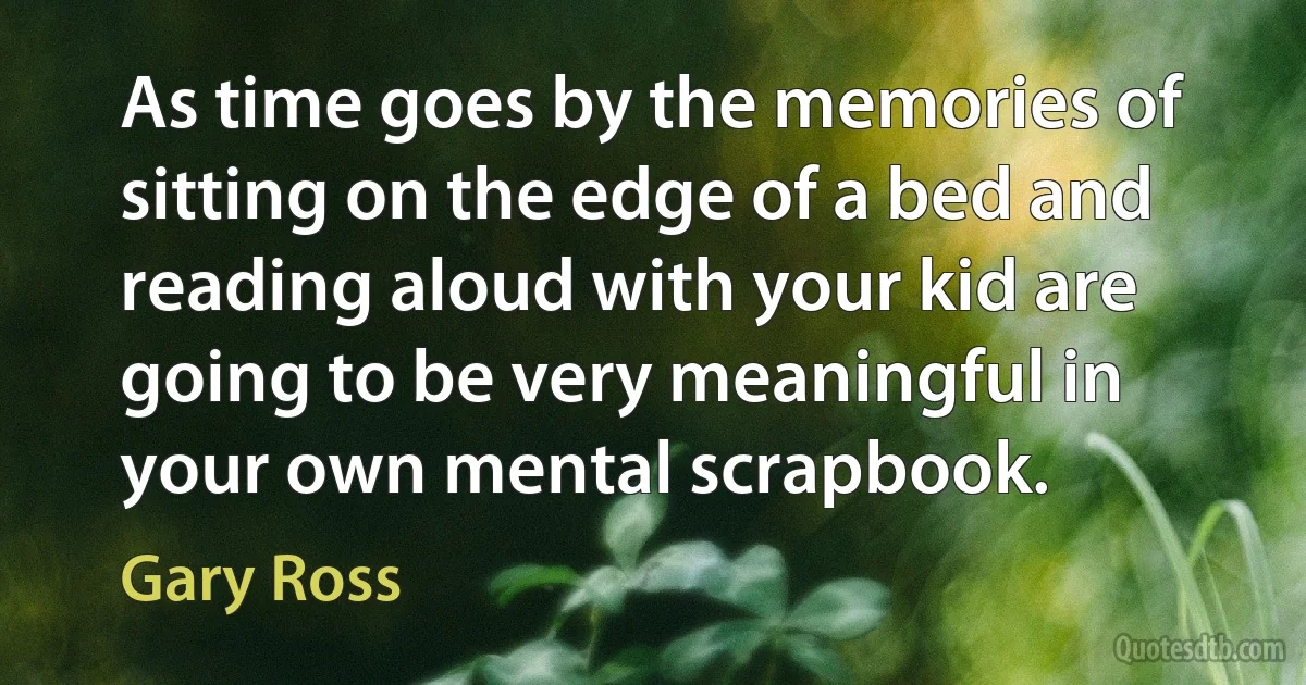 As time goes by the memories of sitting on the edge of a bed and reading aloud with your kid are going to be very meaningful in your own mental scrapbook. (Gary Ross)