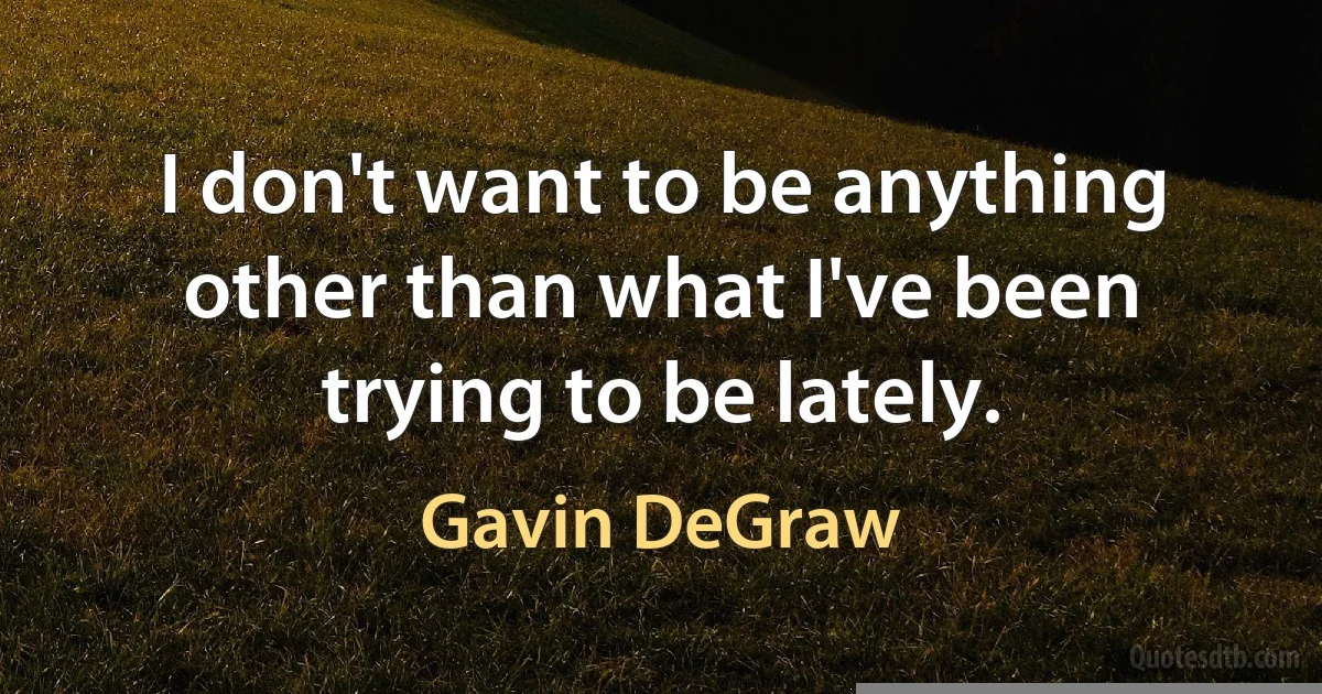 I don't want to be anything other than what I've been trying to be lately. (Gavin DeGraw)