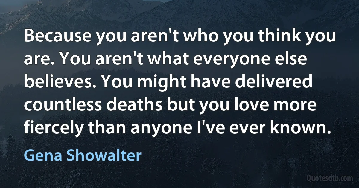 Because you aren't who you think you are. You aren't what everyone else believes. You might have delivered countless deaths but you love more fiercely than anyone I've ever known. (Gena Showalter)