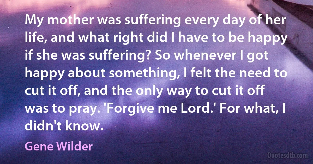 My mother was suffering every day of her life, and what right did I have to be happy if she was suffering? So whenever I got happy about something, I felt the need to cut it off, and the only way to cut it off was to pray. 'Forgive me Lord.' For what, I didn't know. (Gene Wilder)