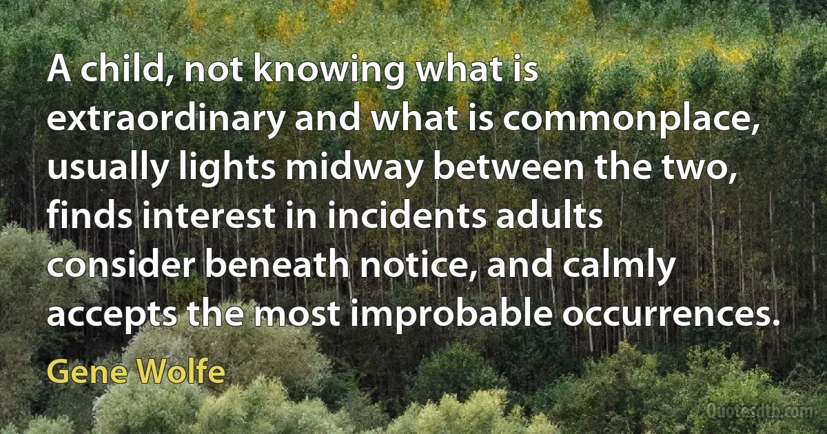 A child, not knowing what is extraordinary and what is commonplace, usually lights midway between the two, finds interest in incidents adults consider beneath notice, and calmly accepts the most improbable occurrences. (Gene Wolfe)