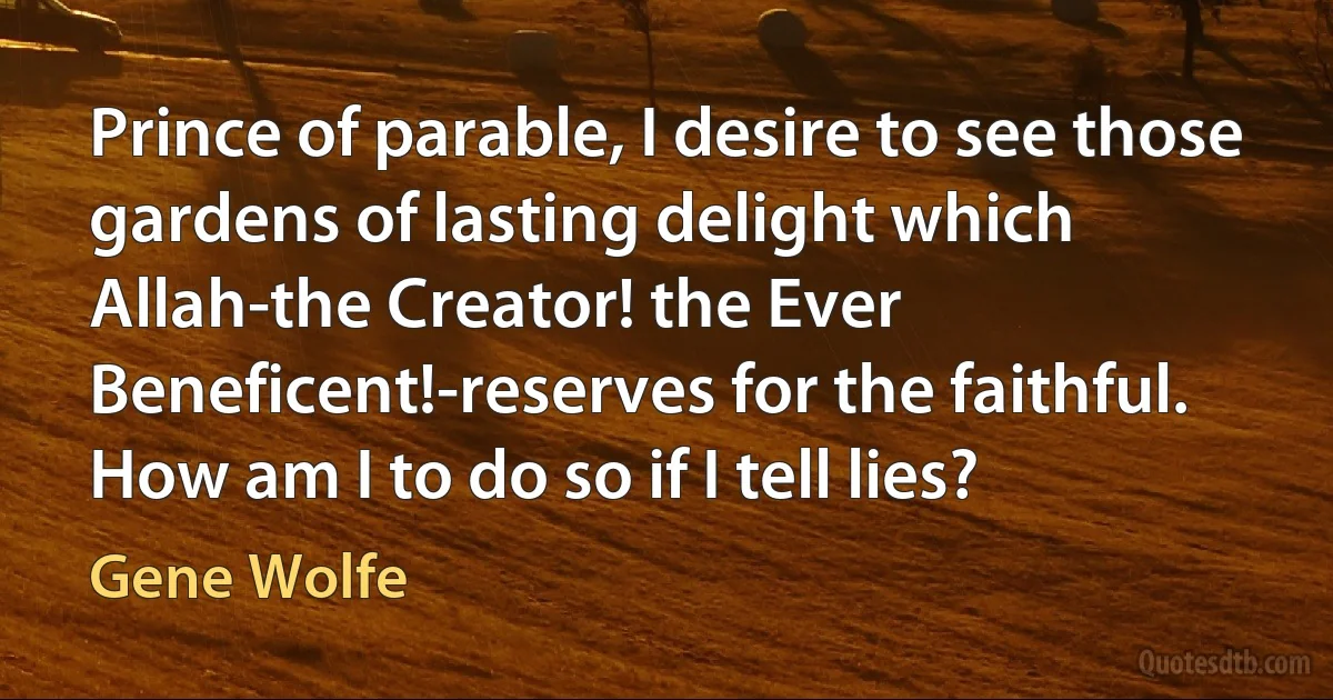 Prince of parable, I desire to see those gardens of lasting delight which Allah-the Creator! the Ever Beneficent!-reserves for the faithful. How am I to do so if I tell lies? (Gene Wolfe)