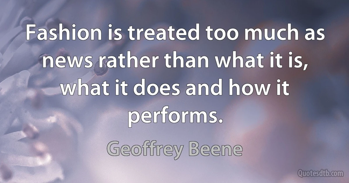 Fashion is treated too much as news rather than what it is, what it does and how it performs. (Geoffrey Beene)