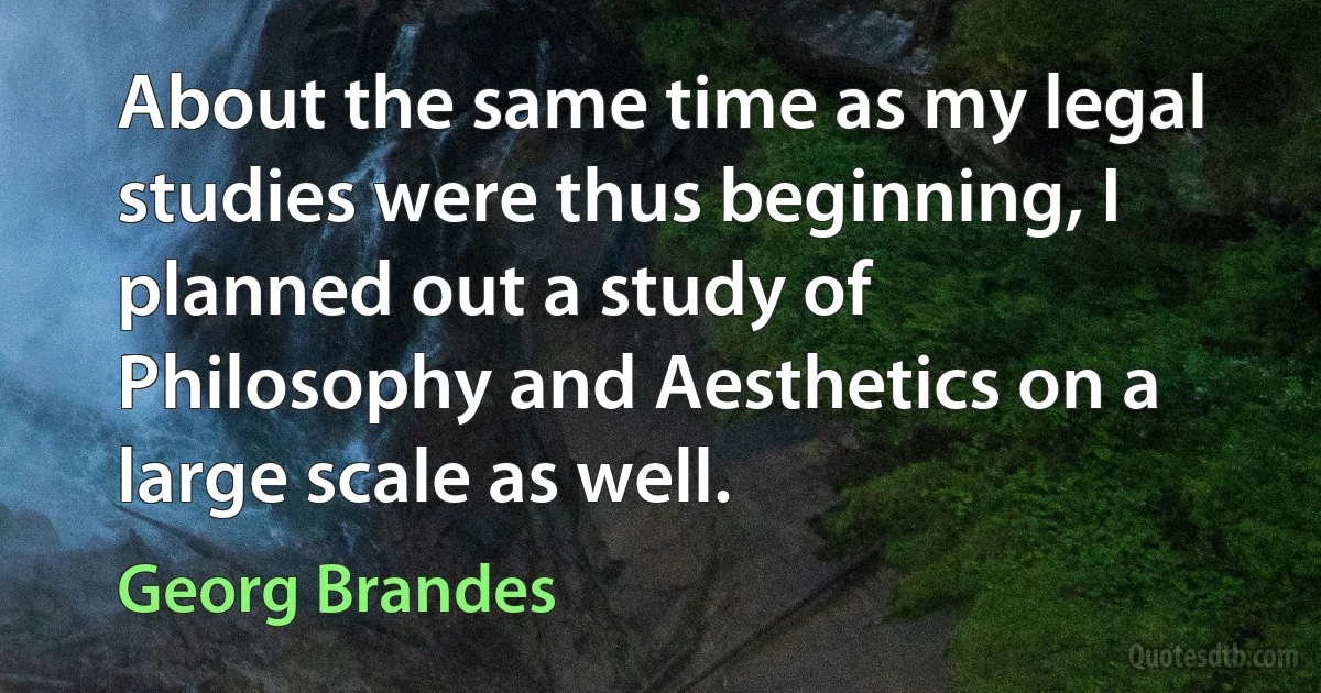 About the same time as my legal studies were thus beginning, I planned out a study of Philosophy and Aesthetics on a large scale as well. (Georg Brandes)